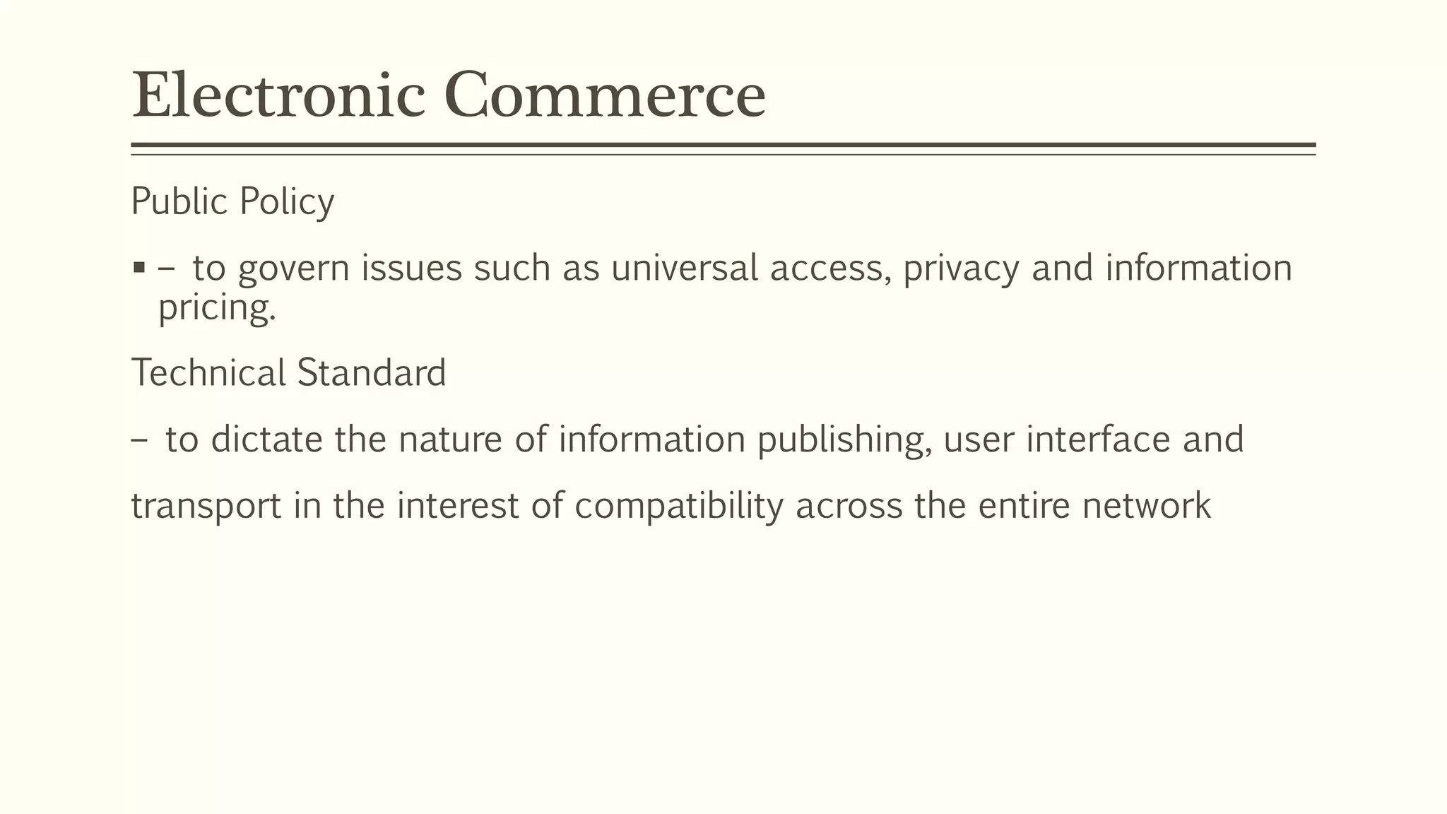 Electronic Commerce
Public Policy
 – to govern issues such as universal access, privacy and information
pricing.
Technical Standard
– to dictate the nature of information publishing, user interface and
transport in the interest of compatibility across the entire network
 