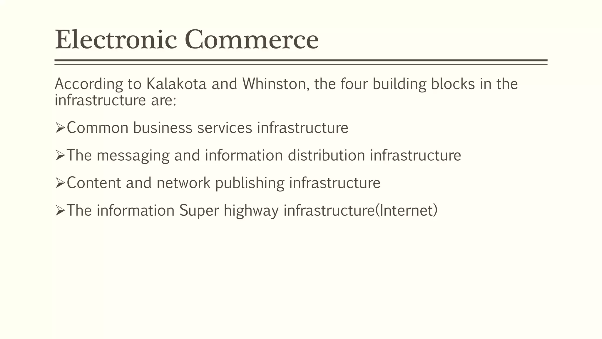Electronic Commerce
According to Kalakota and Whinston, the four building blocks in the
infrastructure are:
Common business services infrastructure
The messaging and information distribution infrastructure
Content and network publishing infrastructure
The information Super highway infrastructure(Internet)
 