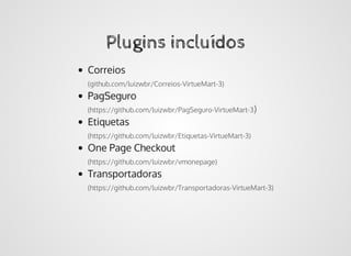 Plugins incluídosPlugins incluídos
Correios
(github.com/luizwbr/Correios-VirtueMart-3)
PagSeguro
(https://github.com/luizwbr/PagSeguro-VirtueMart-3)
Etiquetas
(https://github.com/luizwbr/Etiquetas-VirtueMart-3)
One Page Checkout
(https://github.com/luizwbr/vmonepage)
Transportadoras
(https://github.com/luizwbr/Transportadoras-VirtueMart-3)
 