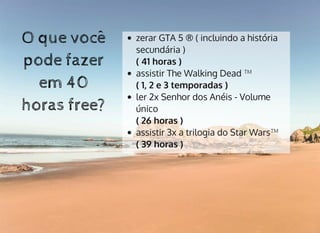 O que vocêO que você
pode fazerpode fazer
em 40em 40
horas free?horas free?
zerar GTA 5 ® ( incluindo a história
secundária )
( 41 horas )
assistir The Walking Dead ™
( 1, 2 e 3 temporadas )
ler 2x Senhor dos Anéis - Volume
único
( 26 horas )
assistir 3x a trilogia do Star Wars™
( 39 horas )
 