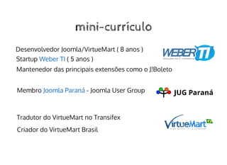 mini-currículomini-currículo
Desenvolvedor Joomla/VirtueMart ( 8 anos )
Startup ( 5 anos )Weber TI
Membro - Joomla User GroupJoomla Paraná
Criador do VirtueMart Brasil
Tradutor do VirtueMart no Transifex
Mantenedor das principais extensões como o J!Boleto
 