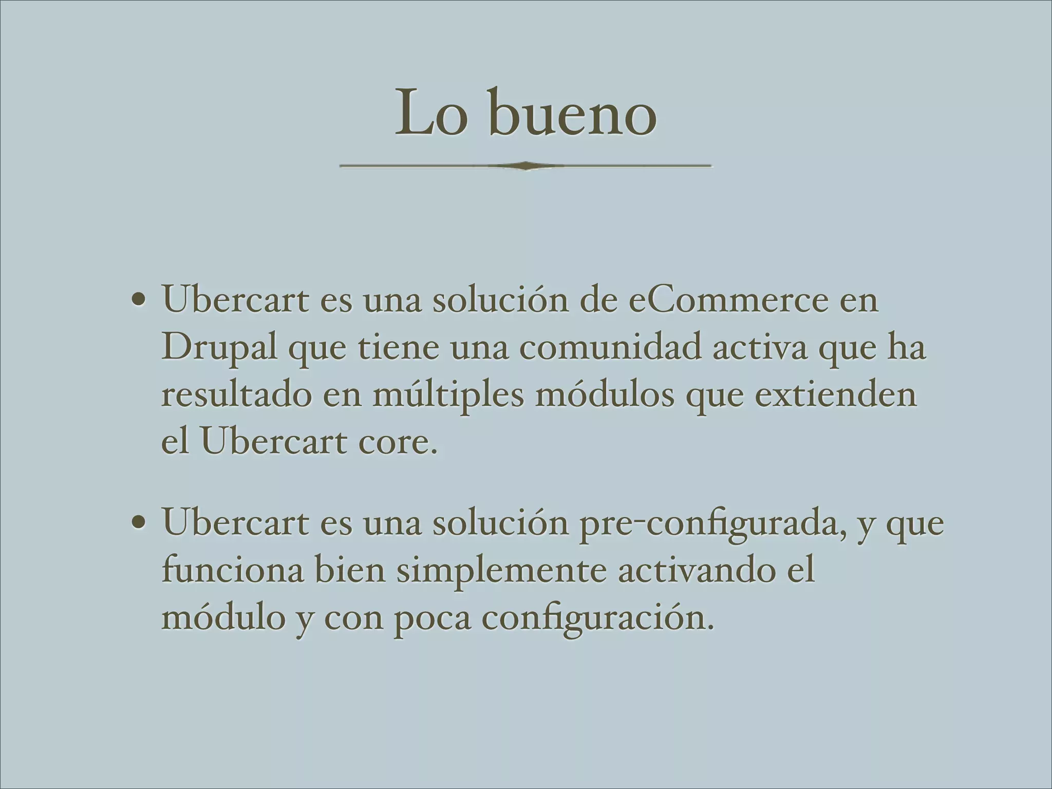 Lo bueno

• Ubercart es una solución de eCommerce en
 Drupal que tiene una comunidad activa que ha
 resultado en múltiples módulos que extienden
 el Ubercart core.

• Ubercart es una solución pre-conﬁgurada, y que
 funciona bien simplemente activando el
 módulo y con poca conﬁguración.
 