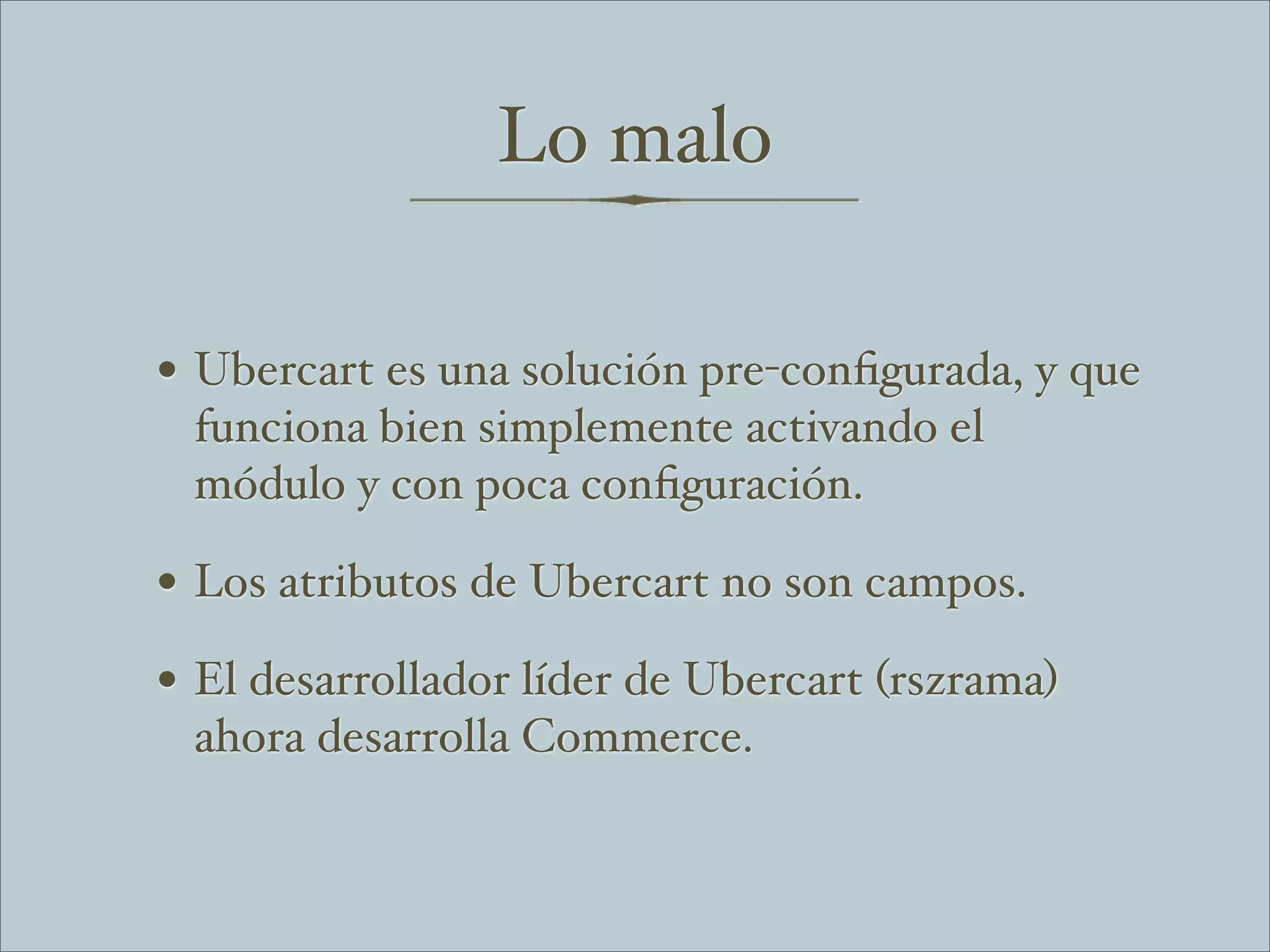 Lo malo

• Ubercart es una solución pre-conﬁgurada, y que
 funciona bien simplemente activando el
 módulo y con poca conﬁguración.

• Los atributos de Ubercart no son campos.
• El desarrollador líder de Ubercart (rszrama)
 ahora desarrolla Commerce.
 