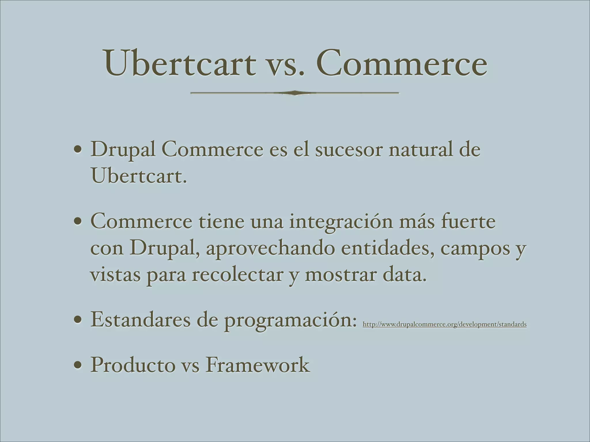 Ubertcart vs. Commerce

• Drupal Commerce es el sucesor natural de
 Ubertcart.

• Commerce tiene una integración más fuerte
 con Drupal, aprovechando entidades, campos y
 vistas para recolectar y mostrar data.

• Estandares de programación:   http://www.drupalcommerce.org/development/standards




• Producto vs Framework
 