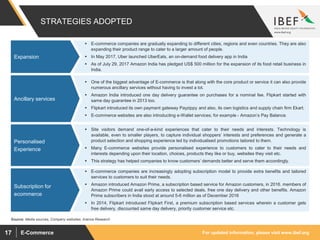 For updated information, please visit www.ibef.orgE-Commerce17
 E-commerce companies are gradually expanding to different cities, regions and even countries. They are also
expanding their product range to cater to a larger amount of people.
 In May 2017, Uber launched UberEats, an on-demand food delivery app in India
 As of July 29, 2017 Amazon India has pledged US$ 500 million for the expansion of its food retail business in
India.
 One of the biggest advantage of E-commerce is that along with the core product or service it can also provide
numerous ancillary services without having to invest a lot.
 Amazon India introduced one day delivery guarantee on purchases for a nominal fee. Flipkart started with
same day guarantee in 2013 too.
 Flipkart introduced its own payment gateway Payzippy and also, its own logistics and supply chain firm Ekart.
 E-commerce websites are also introducting e-Wallet services; for example - Amazon’s Pay Balance.
 Site visitors demand one-of-a-kind experiences that cater to their needs and interests. Technology is
available, even to smaller players, to capture individual shoppers’ interests and preferences and generate a
product selection and shopping experience led by individualised promotions tailored to them.
 Many E-commerce websites provide personalised experience to customers to cater to their needs and
interests depending upon their location, choices, products they like or buy, websites they visit etc.
 This strategy has helped companies to know customers’ demands better and serve them accordingly.
 E-commerce companies are increasingly adopting subscription model to provide extra benefits and tailored
services to customers to suit their needs.
 Amazon introduced Amazon Prime, a subscription based service for Amazon customers, in 2016. members of
Amazon Prime could avail early access to selected deals, free one day delivery and other benefits. Amazon
Prime subscribers in India stood at around 5-6 million as of December 2016
 In 2014, Flipkart introduced Flipkart First, a premium subscription based services wherein a customer gets
free delivery, discounted same day delivery, priority customer service etc.
STRATEGIES ADOPTED
Expansion
Ancillary services
Personalised
Experience
Subscription for
ecommerce
Source: Media sources, Company websites, Aranca Research
 