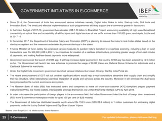 For updated information, please visit www.ibef.orgE-Commerce25
GOVERNMENT INITIATIVES IN E-COMMERCE
 Since 2014, the Government of India has announced various initiatives namely, Digital India, Make in India, Start-up India, Skill India and
Innovation Fund. The timely and effective implementation of such programsmes will likely support the e-commerce growth in the country.
 In the Union Budget of 2017-18, government has allocated US$ 1.55 billion to BharatNet Project, announcing availability of high speed broadband
connectivity on optical fibre and accessibility of wifi hot spots and digital services at low tariffs in more than 150,000 gram panchayats, by the end
of 2017-18.
 In December 2017, the Department of Industrial Policy and Promotion (DIPP) is planning to release the index to rank Indian states based on the
start-up ecosystem and the measures undertaken to promote start-ups in the states.
 Finance Minister Mr Arun Jaitley has proposed various measures to quicken India's transition to a cashless economy, including a ban on cash
transactions over Rs 300,000 (US$ 4,655.1), tax incentives for creation of a cashless infrastructure, promoting greater usage of non-cash modes
of payments, and making Aadhaar-based payments more widespread.
 Government announced the launch of BHIM app. It will help increase digital payments in the country. BHIM app has been adopted by 12.5 million
so far. The Government will launch two new schemes to promote the usage of BHIM; these are, Referral Bonus Scheme for individuals and a
Cashback Scheme for merchants.
 Under the Digital India movement, government launched various initiatives like Udaan, Umang, StartUp India Portal etc.
 The recent announcement of GST roll out, another significant reform would help e-retail competitors streamline their supply chain and simplify
their tax structure, while rationalising seamless integration of goods and services across the country. Moreover it will eliminate the dual taxes
being imposed on the current ecommerce eco system.
 The Reserve Bank of India (RBI) has instructed banks and companies to make all know-your-customer (KYC)-compliant prepaid payment
instruments (PPIs), like mobile wallets, interoperable amongst themselves via Unified Payments Interface (UPI) by April 2018.
 In order to increase the participation of foreign players in the e-commerce field, the Indian Government hiked the limit of foreign direct investment
(FDI) in the E-commerce marketplace model for up to 100 per cent (in B2B models).
 The Government of India has distributed rewards worth around Rs 153.5 crore (US$ 23.8 million) to 1 million customers for embracing digital
payments, under the Lucky Grahak Yojana and Digi-Dhan Vyapar Yojana.
Source: Union Budget 2017-18, Media sources, Aranca Research
 
