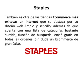Staples
También es otra de las tiendas Ecommerce más
exitosas en Internet que se destaca por su
diseño web limpio y sencillo, además de que
cuenta con una lista de categorías bastante
surtida, función de búsqueda, envió gratis en
todas las ordenes. Sin duda un Ecommerce de
gran éxito.
 