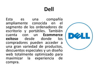 Dell
Esta es una compañía
ampliamente conocida en el
segmento de los ordenadores de
escritorio y portátiles. También
cuenta con un Ecommerce
exitoso desde donde los
compradores pueden acceder a
una gran variedad de productos,
descuentos especiales y un diseño
web totalmente optimizado para
maximizar la experiencia de
compra.
 