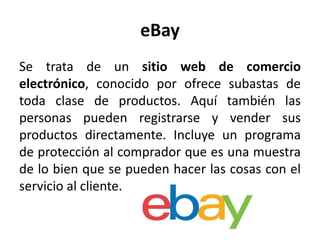 eBay
Se trata de un sitio web de comercio
electrónico, conocido por ofrece subastas de
toda clase de productos. Aquí también las
personas pueden registrarse y vender sus
productos directamente. Incluye un programa
de protección al comprador que es una muestra
de lo bien que se pueden hacer las cosas con el
servicio al cliente.
 