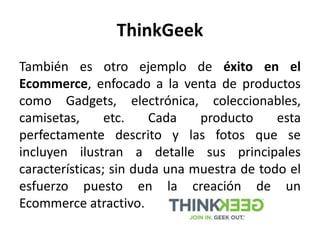 ThinkGeek
También es otro ejemplo de éxito en el
Ecommerce, enfocado a la venta de productos
como Gadgets, electrónica, coleccionables,
camisetas, etc. Cada producto esta
perfectamente descrito y las fotos que se
incluyen ilustran a detalle sus principales
características; sin duda una muestra de todo el
esfuerzo puesto en la creación de un
Ecommerce atractivo.
 