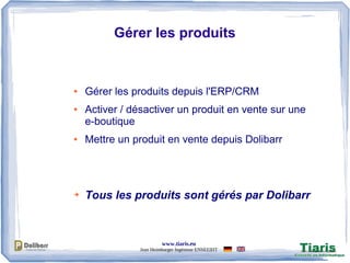 www.tiaris.eu
Jean Heimburger Ingénieur ENSEEIHT
Gérer les produits
● Gérer les produits depuis l'ERP/CRM
● Activer / désactiver un produit en vente sur une
e-boutique
● Mettre un produit en vente depuis Dolibarr
➔ Tous les produits sont gérés par Dolibarr
 