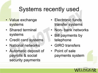 Systems recently used
• Value exchange • Electronic funds
systems transfer systems
• Shared terminal • Non- bank networks
systems • Bill payments by
• Credit card systems telephone
• National networks • GIRO transfers
• Automatic deposit of • Point of sale
payrolls & social payments system
security payments
