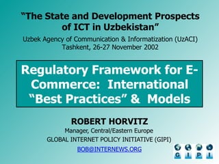 Regulatory Framework for E-
Commerce: International
“Best Practices” & Models
ROBERT HORVITZ
Manager, Central/Eastern Europe
GLOBAL INTERNET POLICY INITIATIVE (GIPI)
BOB@INTERNEWS.ORG
“The State and Development Prospects
of ICT in Uzbekistan”
Uzbek Agency of Communication & Informatization (UzACI)
Tashkent, 26-27 November 2002
 