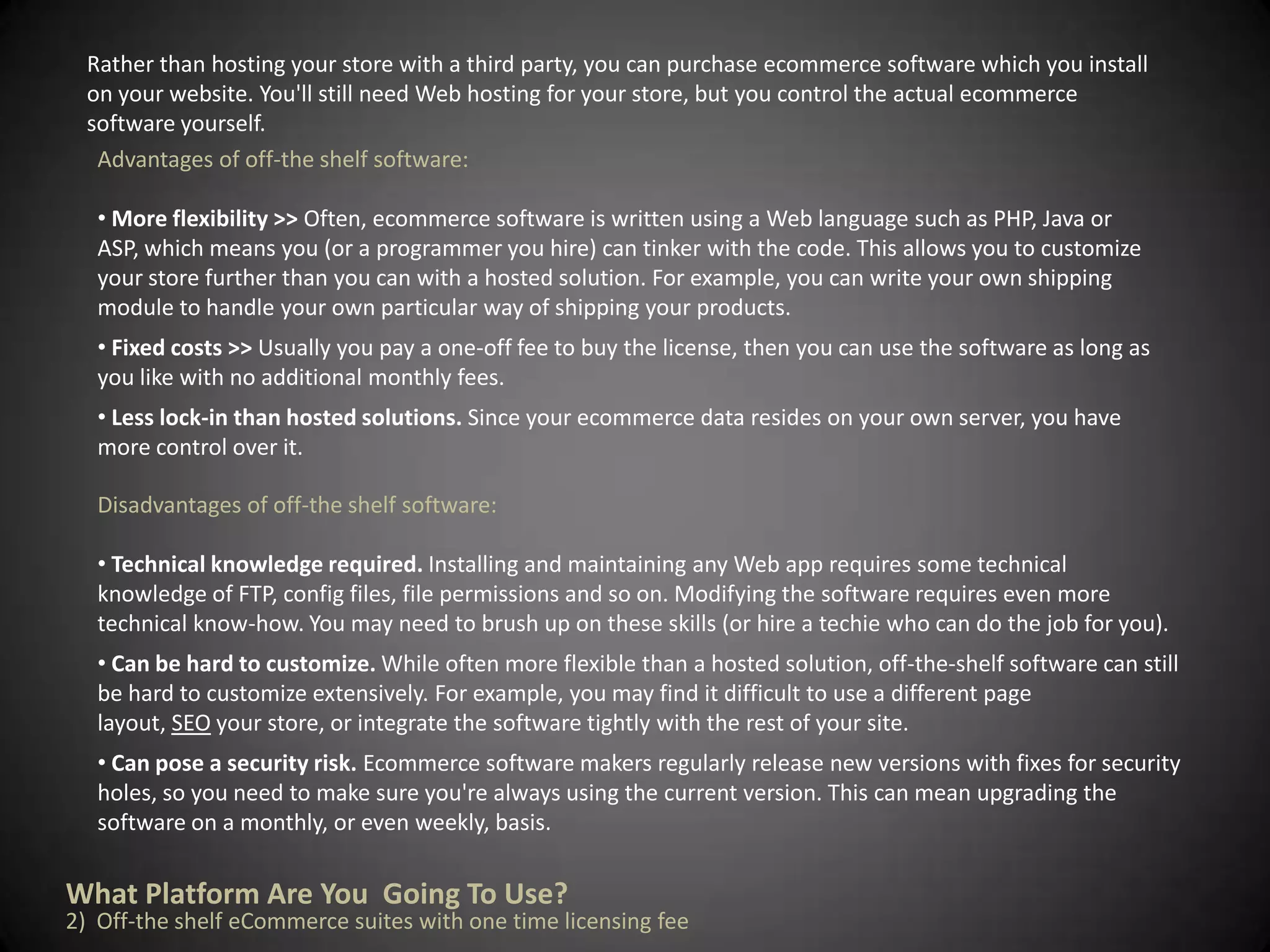 With a solid plan in hand, you're ready to start constructing your e-commerce site. Many e-commerce businesses turn to professional design studios to create their Web sites. But if your budget is limited, many Web site building tools like online automated website builders make it fast and easy for you to create a polished, professional-looking site-with no in-depth HTML knowledge necessary.What Platform Are You  Going To Use?