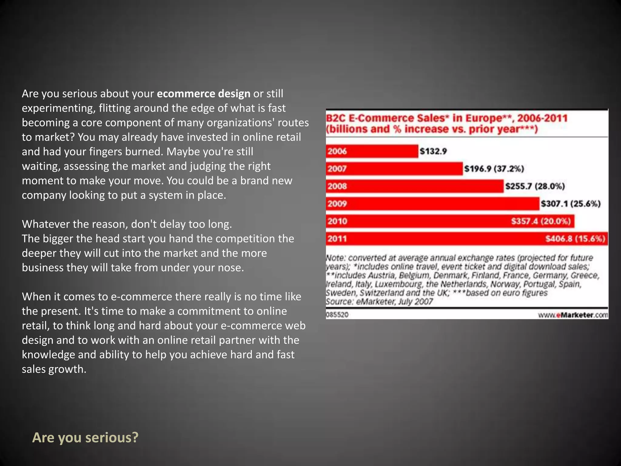 Are you serious about your ecommerce design or still experimenting, flitting around the edge of what is fast becoming a core component of many organizations' routes to market? You may already have invested in online retail and had your fingers burned. Maybe you're still waiting, assessing the market and judging the right moment to make your move. You could be a brand new company looking to put a system in place. Whatever the reason, don't delay too long. The bigger the head start you hand the competition the deeper they will cut into the market and the more business they will take from under your nose. When it comes to e-commerce there really is no time like the present. It's time to make a commitment to online retail, to think long and hard about your e-commerce web design and to work with an online retail partner with the knowledge and ability to help you achieve hard and fast sales growth. Are you serious?