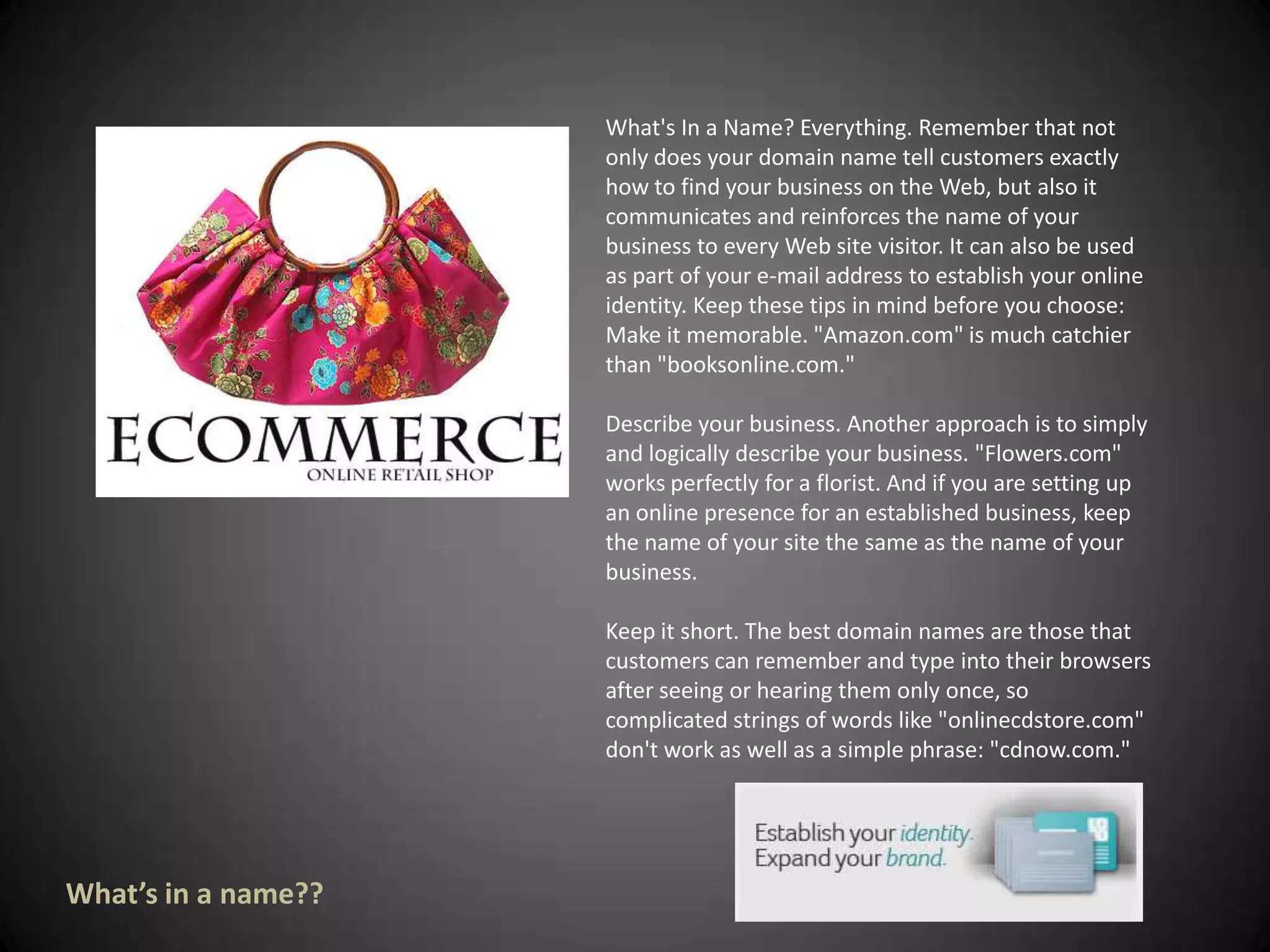What's In a Name? Everything. Remember that not only does your domain name tell customers exactly how to find your business on the Web, but also it communicates and reinforces the name of your business to every Web site visitor. It can also be used as part of your e-mail address to establish your online identity. Keep these tips in mind before you choose: Make it memorable. "Amazon.com" is much catchier than "booksonline.com." Describe your business. Another approach is to simply and logically describe your business. "Flowers.com" works perfectly for a florist. And if you are setting up an online presence for an established business, keep the name of your site the same as the name of your business. Keep it short. The best domain names are those that customers can remember and type into their browsers after seeing or hearing them only once, so complicated strings of words like "onlinecdstore.com" don't work as well as a simple phrase: "cdnow.com." What’s in a name??