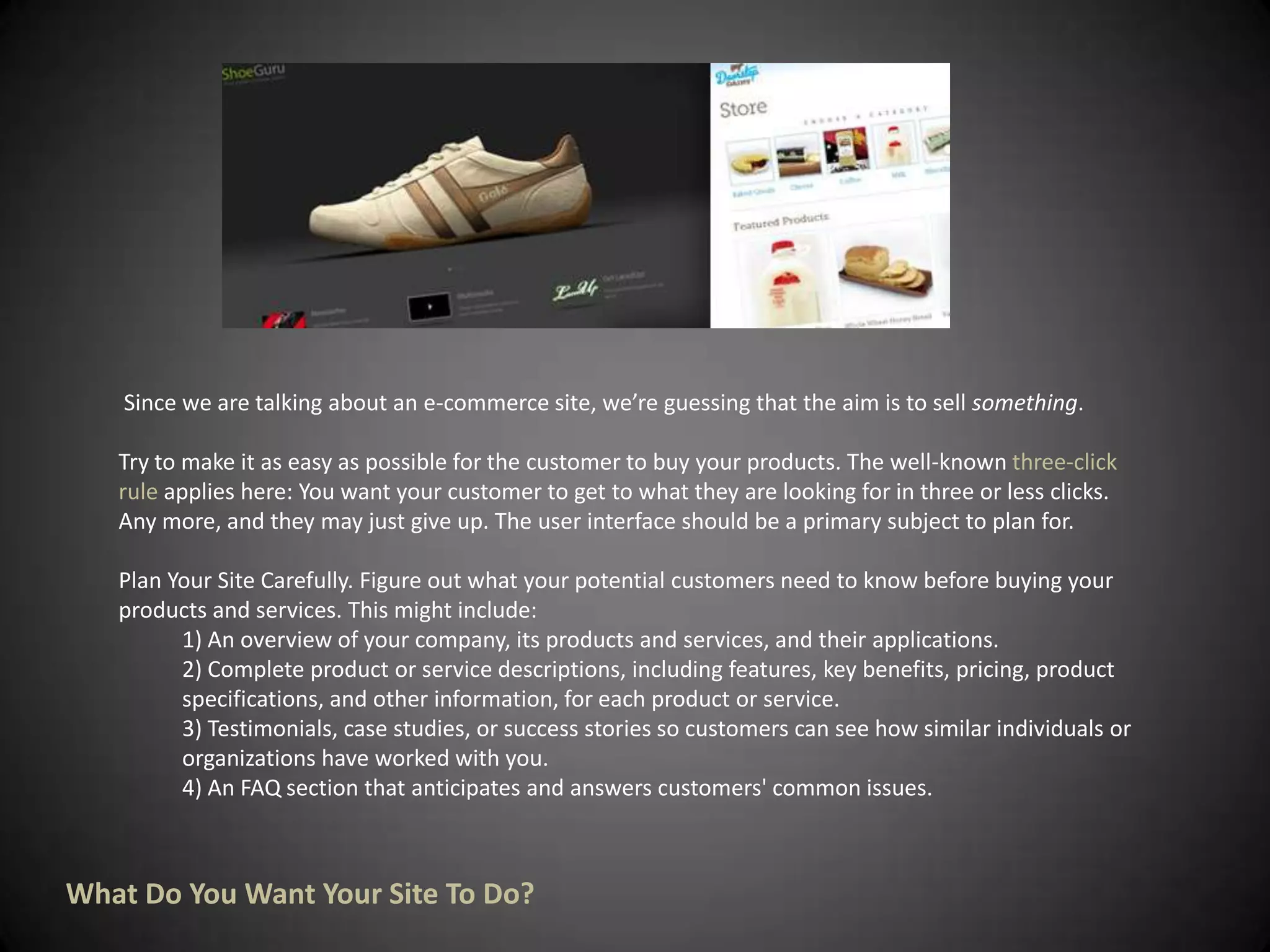  Since we are talking about an e-commerce site, we’re guessing that the aim is to sell something.Try to make it as easy as possible for the customer to buy your products. The well-known three-click rule applies here: You want your customer to get to what they are looking for in three or less clicks. Any more, and they may just give up. The user interface should be a primary subject to plan for.Plan Your Site Carefully. Figure out what your potential customers need to know before buying your products and services. This might include:1) An overview of your company, its products and services, and their applications. 2) Complete product or service descriptions, including features, key benefits, pricing, product    specifications, and other information, for each product or service.3) Testimonials, case studies, or success stories so customers can see how similar individuals or organizations have worked with you.4) An FAQ section that anticipates and answers customers' common issues.What Do You Want Your Site To Do?