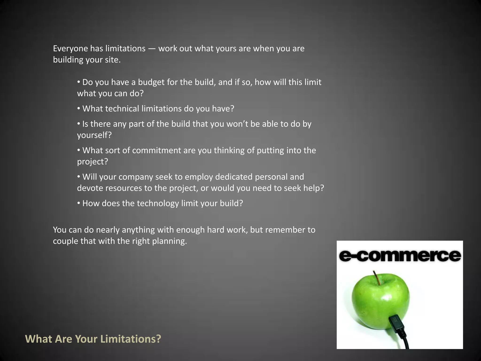 Everyone has limitations — work out what yours are when you are building your site. Do you have a budget for the build, and if so, how will this limit what you can do? 