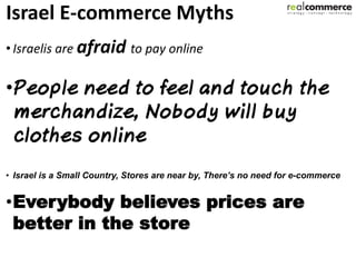 Israel E-commerce Myths
• Israelis are afraid to pay online

•



• Israel is a Small Country, Stores are near by, There’s no need for e-commerce


•Everybody believes prices are
 better in the store
 