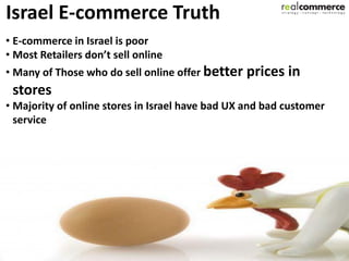 Israel E-commerce Truth
• E-commerce in Israel is poor
• Most Retailers don’t sell online
• Many of Those who do sell online offer better   prices in
 stores
• Majority of online stores in Israel have bad UX and bad customer
  service
 