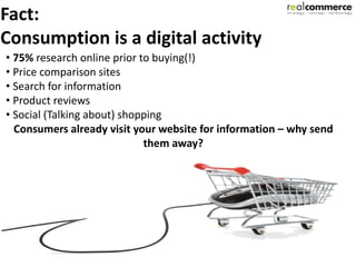 Fact:
Consumption is a digital activity
• 75% research online prior to buying(!)
• Price comparison sites
• Search for information
• Product reviews
• Social (Talking about) shopping
  Consumers already visit your website for information – why send
                             them away?
 