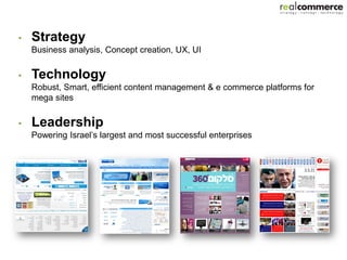 •   Strategy
    Business analysis, Concept creation, UX, UI

•   Technology
    Robust, Smart, efficient content management & e commerce platforms for
    mega sites

•   Leadership
    Powering Israel’s largest and most successful enterprises
 