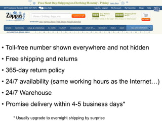 • Toll-free number shown everywhere and not hidden
• Free shipping and returns
• 365-day return policy
• 24/7 availability (same working hours as the Internet…)
• 24/7 Warehouse
• Promise delivery within 4-5 business days*

    * Usually upgrade to overnight shipping by surprise
 