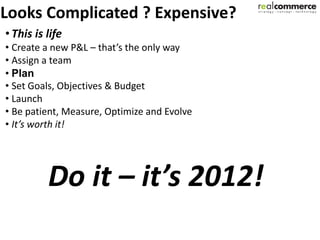 Looks Complicated ? Expensive?
• This is life
• Create a new P&L – that’s the only way
• Assign a team
• Plan
• Set Goals, Objectives & Budget
• Launch
• Be patient, Measure, Optimize and Evolve
• It’s worth it!




          Do it – it’s 2012!
 