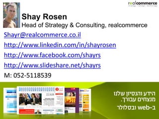 Shay Rosen
     Head of Strategy & Consulting, realcommerce
Shayr@realcommerce.co.il
http://www.linkedin.com/in/shayrosen
http://www.facebook.com/shayrs
http://www.slideshare.net/shayrs
M: 052-5118539
 