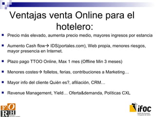 Ventajas venta Online para el  hotelero: Precio más elevado, aumenta precio medio, mayores ingresos por estancia Aumento Cash flow   IDS(portales.com), Web propia, menores riesgos, mayor presencia en Internet. Plazo pago TTOO Online, Max 1 mes (Offline Min 3 meses) Menores costes   folletos, ferias, contribuciones a Marketing… Mayor info del cliente Quién es?, afiliación, CRM… Revenue Management, Yield… Oferta&demanda, Políticas CXL 