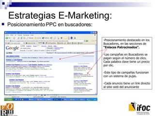 Estrategias E-Marketing: Posicionamiento PPC en buscadores: -Posicionamiento destacado e n los Buscadores,  en las secciones de  “Enlaces Patrocinados”. - Las campañas en Buscadores se pagan según el número de clics.  C ada palabra clave tiene un precio por clic. - Este tipo de campañas funcionan con un sistema de pujas. - Cada anuncio tiene un link directo a l sitio web del anunciante 