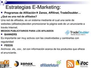 Estrategias E-Marketing: Programas de Afiliación   Zanox, Affilinet, TradeDoubler… ¿Qué es una red de afiliados? Una red de afiliados, es un sistema mediante el cual una serie de websites (afiliados)deciden promocionar la página web de un anunciante a través Internet. MEDIOS PUBLICITARIOS PARA LOS AFILIADOS BANNERS  Es importante ser muy activos con las creatividades y cambiarlas con regularidad FEEDS  Archivos .xls, .csv, .txt con información acerca de los productos que ofrece el anunciante. 