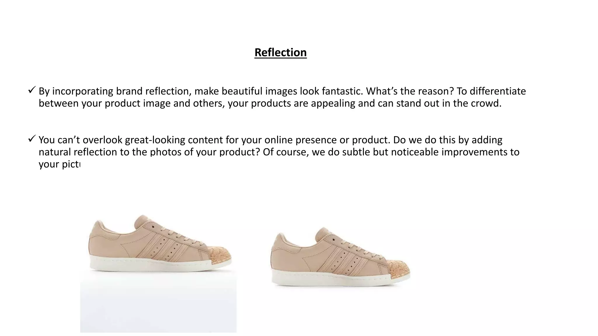 Reflection
 By incorporating brand reflection, make beautiful images look fantastic. What’s the reason? To differentiate
between your product image and others, your products are appealing and can stand out in the crowd.
 You can’t overlook great-looking content for your online presence or product. Do we do this by adding
natural reflection to the photos of your product? Of course, we do subtle but noticeable improvements to
your pictures.
 
