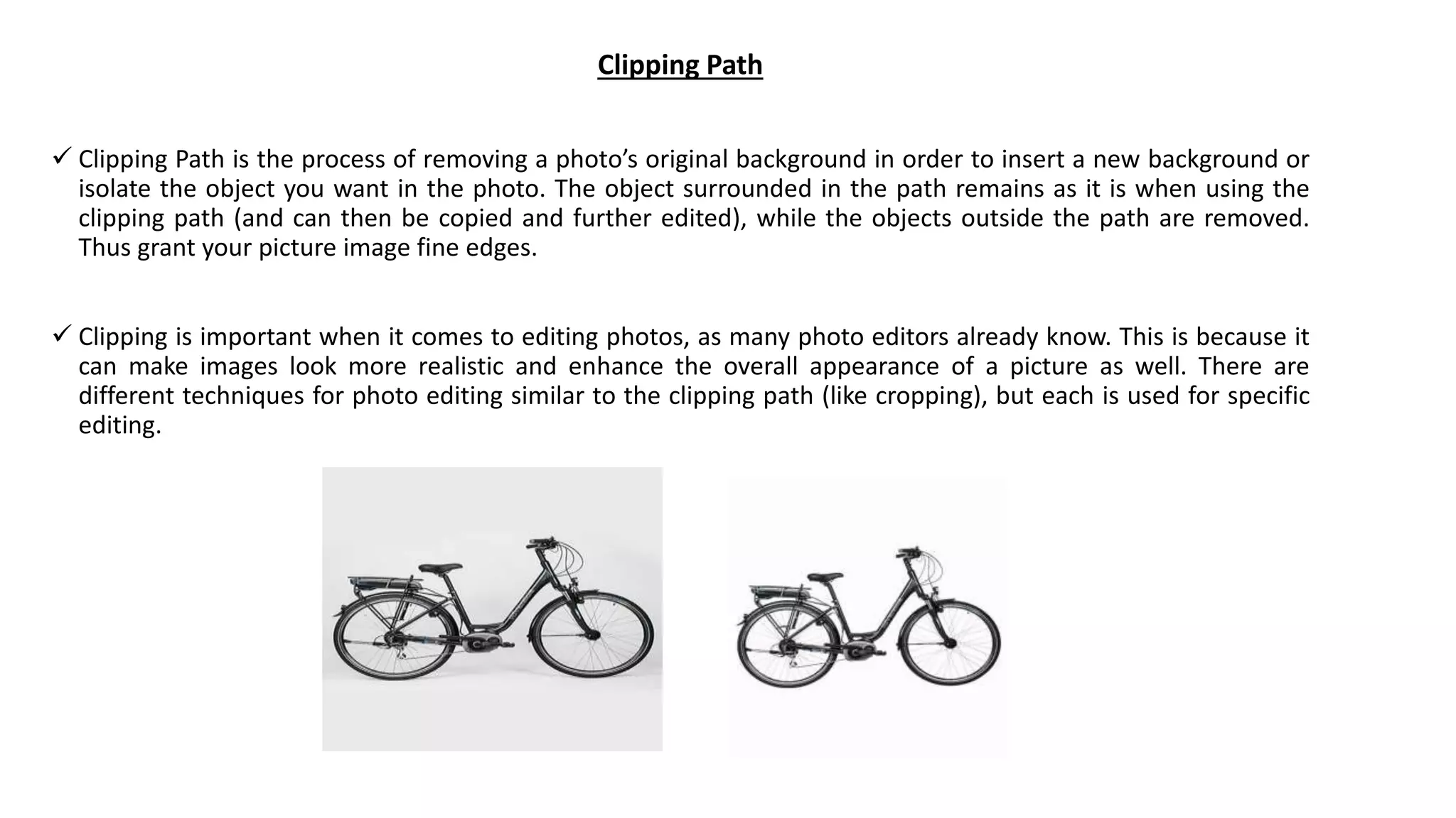 Clipping Path
 Clipping Path is the process of removing a photo’s original background in order to insert a new background or
isolate the object you want in the photo. The object surrounded in the path remains as it is when using the
clipping path (and can then be copied and further edited), while the objects outside the path are removed.
Thus grant your picture image fine edges.
 Clipping is important when it comes to editing photos, as many photo editors already know. This is because it
can make images look more realistic and enhance the overall appearance of a picture as well. There are
different techniques for photo editing similar to the clipping path (like cropping), but each is used for specific
editing.
 