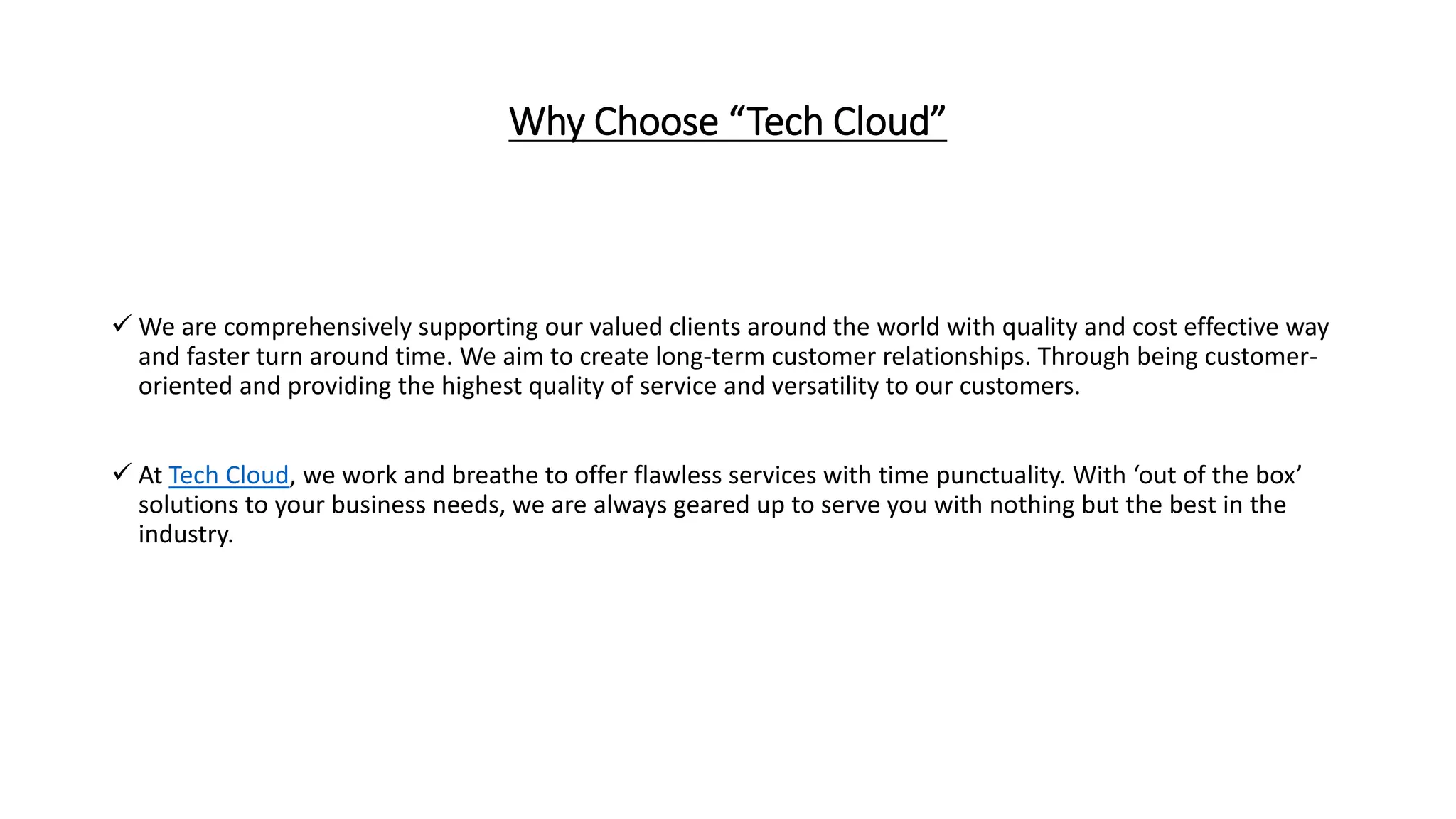 Why Choose “Tech Cloud”
 We are comprehensively supporting our valued clients around the world with quality and cost effective way
and faster turn around time. We aim to create long-term customer relationships. Through being customer-
oriented and providing the highest quality of service and versatility to our customers.
 At Tech Cloud, we work and breathe to offer flawless services with time punctuality. With ‘out of the box’
solutions to your business needs, we are always geared up to serve you with nothing but the best in the
industry.
 