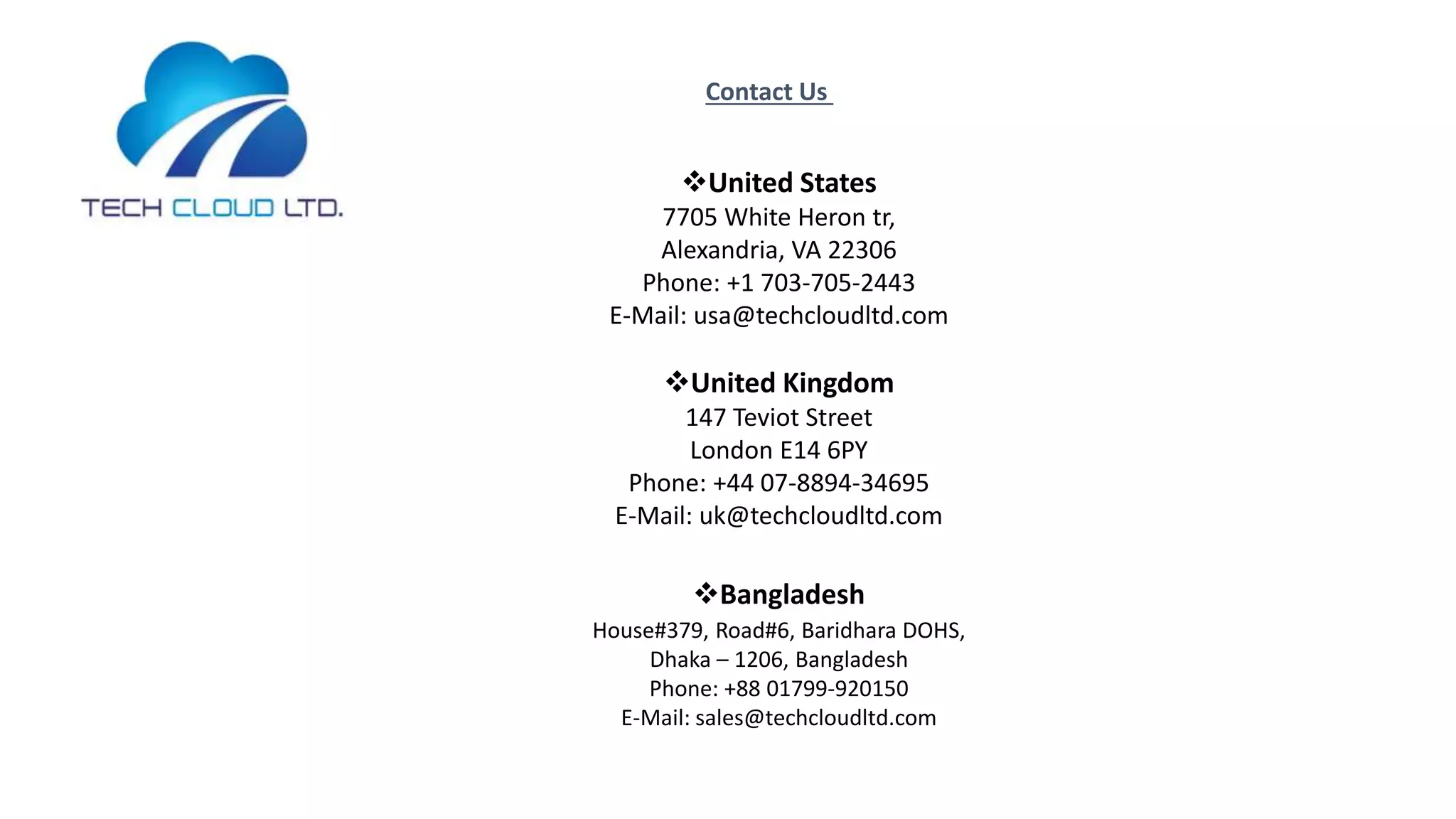 Contact Us
United States
7705 White Heron tr,
Alexandria, VA 22306
Phone: +1 703-705-2443
E-Mail: usa@techcloudltd.com
United Kingdom
147 Teviot Street
London E14 6PY
Phone: +44 07-8894-34695
E-Mail: uk@techcloudltd.com
Bangladesh
House#379, Road#6, Baridhara DOHS,
Dhaka – 1206, Bangladesh
Phone: +88 01799-920150
E-Mail: sales@techcloudltd.com
 