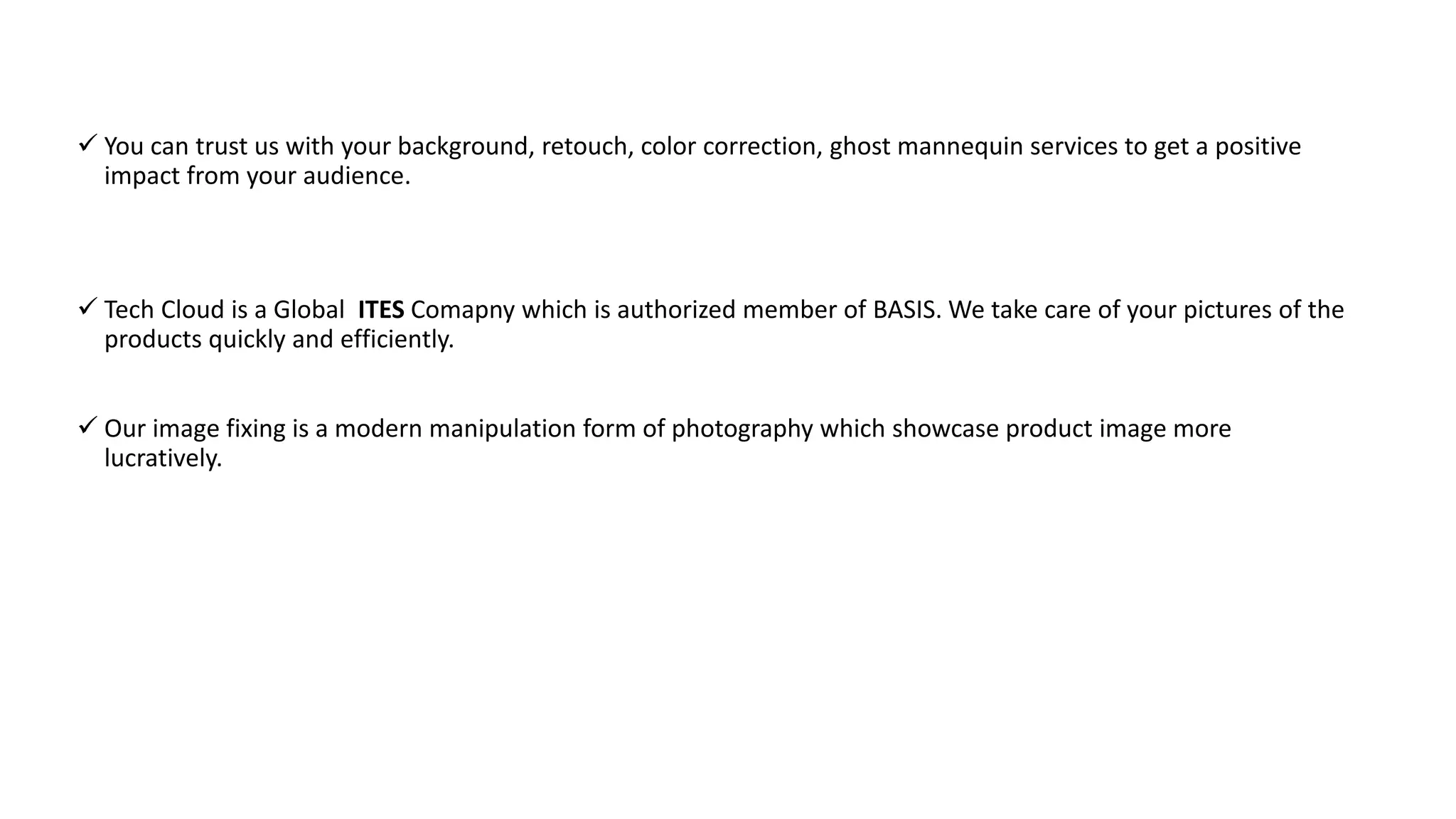  You can trust us with your background, retouch, color correction, ghost mannequin services to get a positive
impact from your audience.
 Tech Cloud is a Global ITES Comapny which is authorized member of BASIS. We take care of your pictures of the
products quickly and efficiently.
 Our image fixing is a modern manipulation form of photography which showcase product image more
lucratively.
 