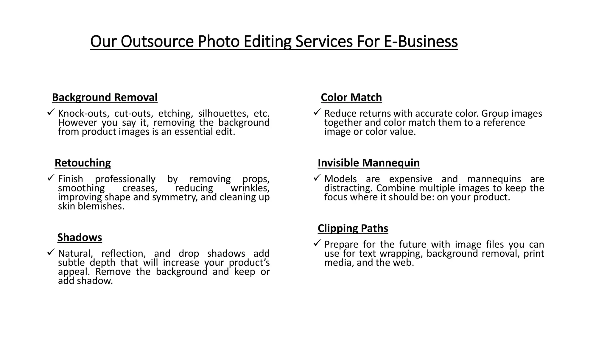 Our Outsource Photo Editing Services For E-Business
Background Removal
 Knock-outs, cut-outs, etching, silhouettes, etc.
However you say it, removing the background
from product images is an essential edit.
Retouching
 Finish professionally by removing props,
smoothing creases, reducing wrinkles,
improving shape and symmetry, and cleaning up
skin blemishes.
Shadows
 Natural, reflection, and drop shadows add
subtle depth that will increase your product’s
appeal. Remove the background and keep or
add shadow.
Color Match
 Reduce returns with accurate color. Group images
together and color match them to a reference
image or color value.
Invisible Mannequin
 Models are expensive and mannequins are
distracting. Combine multiple images to keep the
focus where it should be: on your product.
Clipping Paths
 Prepare for the future with image files you can
use for text wrapping, background removal, print
media, and the web.
 