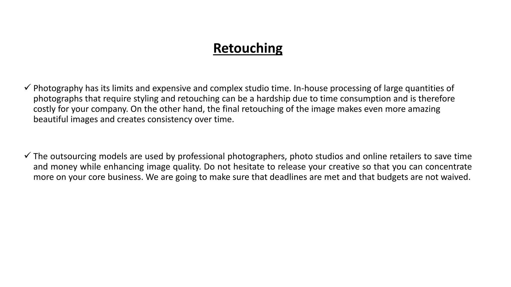 Retouching
 Photography has its limits and expensive and complex studio time. In-house processing of large quantities of
photographs that require styling and retouching can be a hardship due to time consumption and is therefore
costly for your company. On the other hand, the final retouching of the image makes even more amazing
beautiful images and creates consistency over time.
 The outsourcing models are used by professional photographers, photo studios and online retailers to save time
and money while enhancing image quality. Do not hesitate to release your creative so that you can concentrate
more on your core business. We are going to make sure that deadlines are met and that budgets are not waived.
 