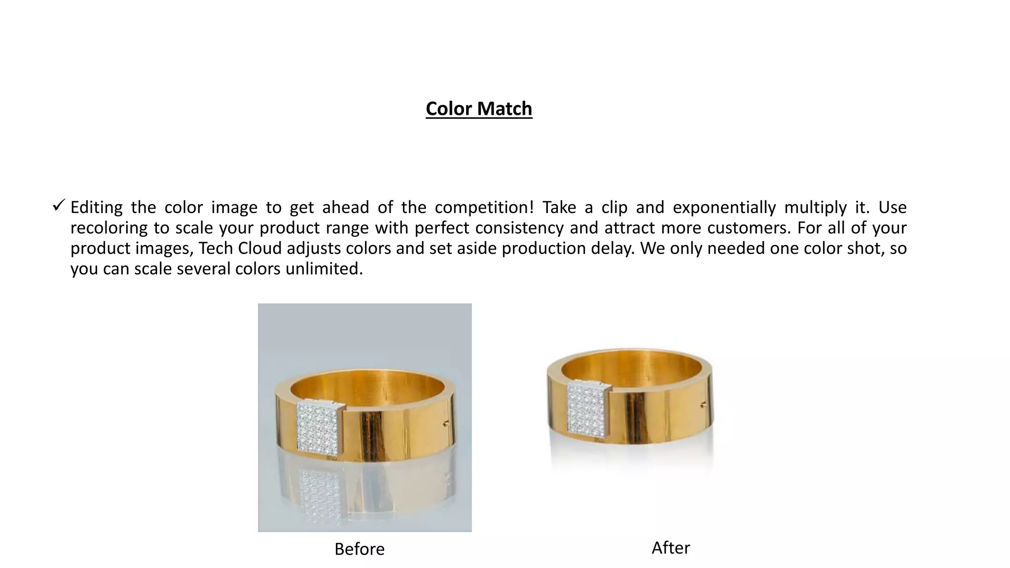 Color Match
 Editing the color image to get ahead of the competition! Take a clip and exponentially multiply it. Use
recoloring to scale your product range with perfect consistency and attract more customers. For all of your
product images, Tech Cloud adjusts colors and set aside production delay. We only needed one color shot, so
you can scale several colors unlimited.
AfterBefore
 