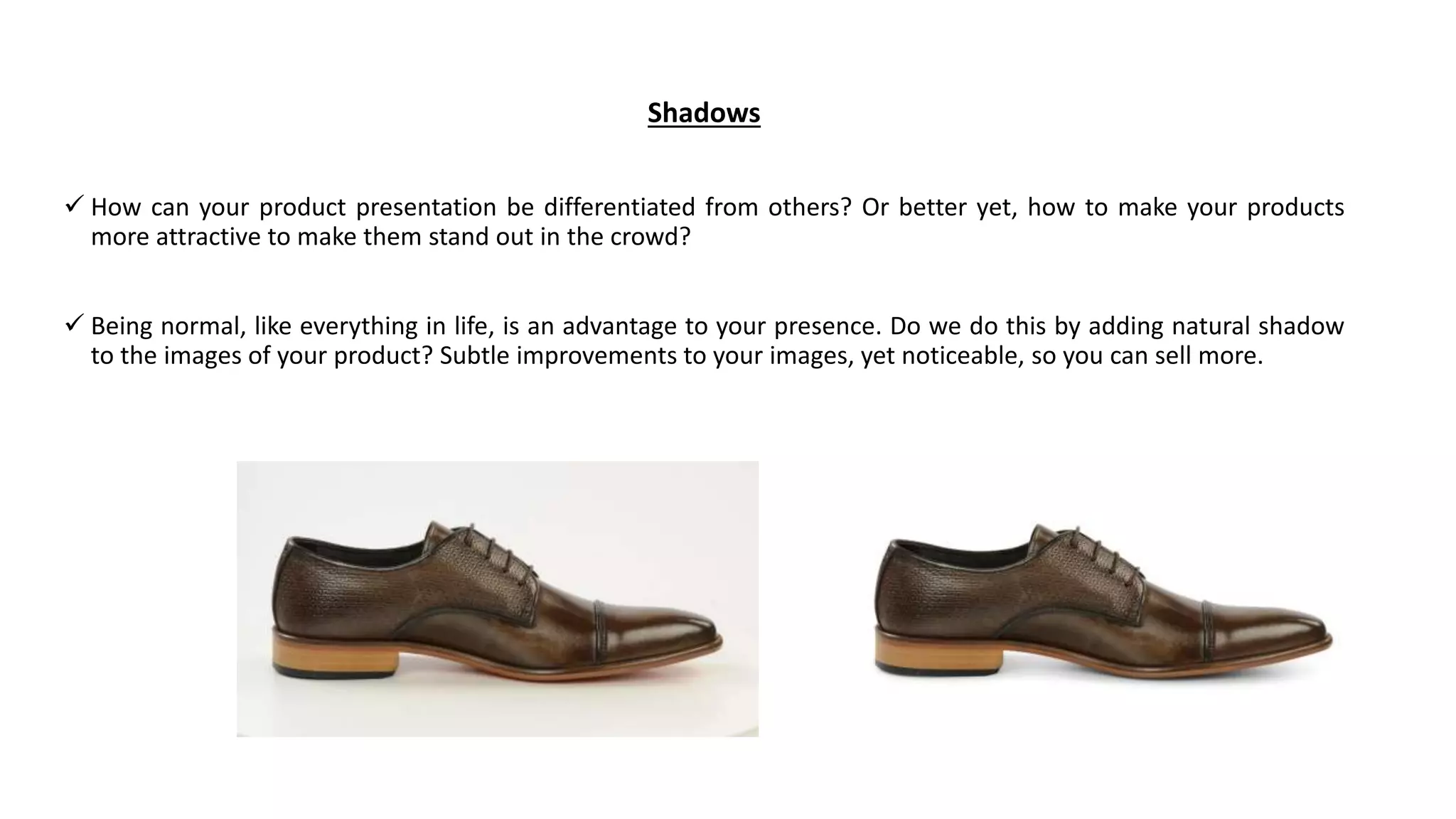 Shadows
 How can your product presentation be differentiated from others? Or better yet, how to make your products
more attractive to make them stand out in the crowd?
 Being normal, like everything in life, is an advantage to your presence. Do we do this by adding natural shadow
to the images of your product? Subtle improvements to your images, yet noticeable, so you can sell more.
 