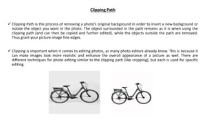 Clipping Path
 Clipping Path is the process of removing a photo’s original background in order to insert a new background or
isolate the object you want in the photo. The object surrounded in the path remains as it is when using the
clipping path (and can then be copied and further edited), while the objects outside the path are removed.
Thus grant your picture image fine edges.
 Clipping is important when it comes to editing photos, as many photo editors already know. This is because it
can make images look more realistic and enhance the overall appearance of a picture as well. There are
different techniques for photo editing similar to the clipping path (like cropping), but each is used for specific
editing.
 