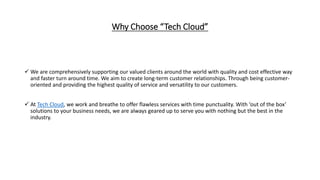 Why Choose “Tech Cloud”
 We are comprehensively supporting our valued clients around the world with quality and cost effective way
and faster turn around time. We aim to create long-term customer relationships. Through being customer-
oriented and providing the highest quality of service and versatility to our customers.
 At Tech Cloud, we work and breathe to offer flawless services with time punctuality. With ‘out of the box’
solutions to your business needs, we are always geared up to serve you with nothing but the best in the
industry.
 