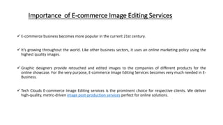 Importance of E-commerce Image Editing Services
 E-commerce business becomes more popular in the current 21st century.
 It’s growing throughout the world. Like other business sectors, it uses an online marketing policy using the
highest quality images.
 Graphic designers provide retouched and edited images to the companies of different products for the
online showcase. For the very purpose, E-commerce Image Editing Services becomes very much needed in E-
Business.
 Tech Clouds E-commerce Image Editing services is the prominent choice for respective clients. We deliver
high-quality, metric-driven image post-production services perfect for online solutions.
 