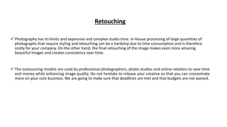 Retouching
 Photography has its limits and expensive and complex studio time. In-house processing of large quantities of
photographs that require styling and retouching can be a hardship due to time consumption and is therefore
costly for your company. On the other hand, the final retouching of the image makes even more amazing
beautiful images and creates consistency over time.
 The outsourcing models are used by professional photographers, photo studios and online retailers to save time
and money while enhancing image quality. Do not hesitate to release your creative so that you can concentrate
more on your core business. We are going to make sure that deadlines are met and that budgets are not waived.
 