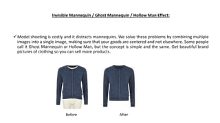 Invisible Mannequin / Ghost Mannequin / Hollow Man Effect:
Model shooting is costly and it distracts mannequins. We solve...