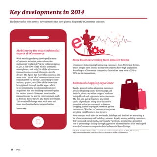 PwC10
Key developments in 2014
The last year has seen several developments that have given a fillip to the eCommerce industry.
Mobile to be the most influential
aspect of eCommerce
With mobile apps being developed by most
eCommerce websites, smartphones are
increasingly replacing PCs for online shopping.
In 2013, only 10% of the mobile users used
smartphones, and only 5% of the eCommerce
transactions were made through a mobile
device. This figure has more than doubled, and
more than 13% of all eCommerce transactions
today happen via mobile3
. According to some
industry players, over 50% of the orders are
being placed through mobile apps, which
is not only leading to substantial customer
acquisition but also building customer loyalty
for various brands. However, most mobile
transactions so far are for entertainment, such
as booking movie tickets and music downloads.
This trend will change soon with more and
more merchandise being ordered online.
More business coming from smaller towns
eCommerce is increasingly attracting customers from Tier 2 and 3 cities,
where people have limited access to brands but have high aspirations.
According to eCommerce companies, these cities have seen a 30% to
50% rise in transactions.
Enhanced shopping experience
Besides general online shopping, customers
are also shopping online for weddings and
festivals, thanks to wider range of products
being offered and aggressive advertisements.
The free and quick shipment and wider
choice of products, along with the ease of
shopping online as compared to in-store
shopping, is also helping eCommerce gather
momentum.4
Further, eCommerce companies
are doing rapid business due to sales.
New concepts such sales on weekends, holidays and festivals are attracting a
lot of new customers and building customer loyalty among existing customers.
Television and social media, particularly Facebook, are playing a proactive
role in promoting eTailing through aggressive advertisements. This has helped
several eCommerce companies build substantial brand image.
3
IAMAI-IMRB
4
Outlook 15: What Indian niche e-commerce companies plan to do in 2015, Medianama
http://www.medianama.com/2015/01/223-outlook15-niche-e-commerce/
 