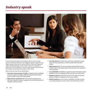 PwC12
Industry speak
Certain eCommerce players and industry observers have raised
concerns that deep discounts, free shipping, intense competition and
higher rejection rates due to cash on delivery (CoD) have impacted
online eTailing adversely. Some of these concerns are specific to
India and are more difficult to overcome than issues such as internet
penetration and getting more people to shop online.
Some of the key concerns are listed below:
•	 Generation and sustenance of traffic: Competition from established
eCommerce players is making it difficult for private label brands to
generate traffic on their white-label websites.
•	 High customer acquisition cost: The customer acquisition costs
have been rising due to intense competition by the relatively better off
companies with more funds.
•	 Last-mile delivery: Poor last-mile connectivity, especially in remote
areas with larger population, is another problem faced by Indian
eTailers.
•	 High payment cost: CoD services impose substantial financial cost.
In India, unlike in developed markets, CoD continues to be a preferred
route of payment.
•	 Low profitability: Profitability is negatively impacted by high customer
acquisition costs, free shipping and high rejection rate of CoD orders.
•	 Regulatory barriers: Regulatory barriers in the Indian eCommerce
market are higher as compared to more mature markets.
•	 Skilled manpower: Lack of talent availability and high attrition
are causing manpower crunch, which is fast becoming a hurdle.
 