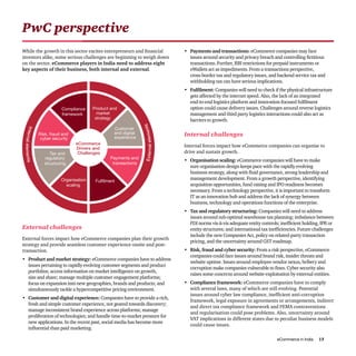 eCommerce in India 13
PwC perspective
While the growth in this sector excites entrepreneurs and financial
investors alike, some serious challenges are beginning to weigh down
on the sector. eCommerce players in India need to address eight
key aspects of their business, both internal and external.
Product and
market
strategy
Customer
and digital
experience
Payments and
transactions
FulfilmentOrganisation
scaling
Tax and
regulatory
structuring
Risk, fraud and
cyber security
Compliance
framework
eCommerce
Drivers and
Challenges
Internalelements
Externalelements
External challenges
External forces impact how eCommerce companies plan their growth
strategy and provide seamless customer experience onsite and post-
transaction.
•	 Product and market strategy: eCommerce companies have to address
issues pertaining to rapidly evolving customer segments and product
portfolios; access information on market intelligence on growth,
size and share; manage multiple customer engagement platforms;
focus on expansion into new geographies, brands and products; and
simultaneously tackle a hypercompetitive pricing environment.
•	 Customer and digital experience: Companies have to provide a rich,
fresh and simple customer experience, not geared towards discovery;
manage inconsistent brand experience across platforms; manage
proliferation of technologies; and handle time-to-market pressure for
new applications. In the recent past, social media has become more
influential than paid marketing.
•	 Payments and transactions: eCommerce companies may face
issues around security and privacy breach and controlling fictitious
transactions. Further, RBI restrictions for prepaid instruments or
eWallets act as impediments. From a transactions perspective,
cross-border tax and regulatory issues, and backend service tax and
withholding tax can have serious implications.
•	 Fulfilment: Companies will need to check if the physical infrastructure
gets affected by the internet speed. Also, the lack of an integrated
end-to-end logistics platform and innovation-focused fulfilment
option could cause delivery issues. Challenges around reverse logistics
management and third party logistics interactions could also act as
barriers to growth.
Internal challenges
Internal forces impact how eCommerce companies can organise to
drive and sustain growth.
•	 Organisation scaling: eCommerce companies will have to make
sure organisation design keeps pace with the rapidly evolving
business strategy, along with fluid governance, strong leadership and
management development. From a growth perspective, identifying
acquisition opportunities, fund raising and IPO readiness becomes
necessary. From a technology perspective, it is important to transform
IT as an innovation hub and address the lack of synergy between
business, technology and operations functions of the enterprise.
•	 Tax and regulatory structuring: Companies will need to address
issues around sub-optimal warehouse tax planning; imbalance between
FDI norms vis-à-vis adequate entity controls; inefficient holding, IPR or
entity structures; and international tax inefficiencies. Future challenges
include the new Companies Act, policy on related-party transaction
pricing, and the uncertainty around GST roadmap.
•	 Risk, fraud and cyber security: From a risk perspective, eCommerce
companies could face issues around brand risk, insider threats and
website uptime. Issues around employee-vendor nexus, bribery and
corruption make companies vulnerable to fines. Cyber security also
raises some concerns around website exploitation by external entities.
•	 Compliance framework: eCommerce companies have to comply
with several laws, many of which are still evolving. Potential
issues around cyber law compliance, inefficient anti-corruption
framework, legal exposure in agreements or arrangements, indirect
and direct tax compliance framework and FEMA contraventions
and regularisation could pose problems. Also, uncertainty around
VAT implications in different states due to peculiar business models
could cause issues.
 