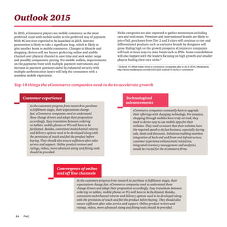 PwC14
As the customers progress from research to purchase
to fulfilment stages, their expectations change
fast. eCommerce companies need to understand
these change drivers and adapt their proposition
accordingly. Easy transitions between ordering
on tablets, mobile phones or PCs will have to be
facilitated. Besides, convenient multichannel returns
and delivery options need to be developed along with
the provisions of touch and feel the product before
buying. They should also ensure sufficient after sales
service and support. Online product reviews and
ratings, videos, more advanced sizing and fitting tools
should be provided.
As the customers progress from research to purchase to fulfilment stages, their
expectations change fast. eCommerce companies need to understand these
change drivers and adapt their proposition accordingly. Easy transitions between
ordering on tablets, mobile phones or PCs will have to be facilitated. Besides,
convenient multichannel returns and delivery options need to be developed along
with the provisions of touch and feel the product before buying. They should also
ensure sufficient after sales service and support. Online product reviews and
ratings, videos, more advanced sizing and fitting tools should be provided.
eCommerce companies constantly have to upgrade
their offerings with changing technology. For instance,
shopping through mobiles have truly arrived, they
need to devise easy to use mobile apps for their
websites. They need to ensure that their websites have
the required speed to do fast business, especially during
sale, deals and discounts. Solutions enabling seamless
integration of back-end and front-end infrastructure,
customer experience enhancement initiatives,
integrated inventory management and analytics
would be crucial for the eCommerce firms.
Outlook 2015
In 2015, eCommerce players see mobile commerce as the most
preferred route with mobile wallet as the preferred way of payment.
With 4G services expected to be launched in 2015, internet
penetration is likely to take a significant leap, which is likely to
give another boost to mobile commerce. Changes in lifestyle and
shopping choices will see buyers preferring online and mobile
channel over physical channel to save time and seek wider range
and possibly comparative pricing. For mobile wallets, improvements
on the payments front with multiple payment instruments and
increase in payment gateways aided by enhanced security with
multiple authentication layers will help the consumers with a
seamless mobile experience.
Niche categories are also expected to gather momentum including
cars and real estate. Premium and international brands are likely to
join eTail, purchases from Tier 2 and 3 cities will continue to rise and
differentiated products such as exclusive brands by designers will
grow. Riding high on the growth prospects eCommerce companies
will look at more ways to raise funds such as IPOs. Some consolidation
will also happen with the leaders focusing on high growth and smaller
players finding their own niche.6
Top 10 things the eCommerce companies need to do to accelerate growth
Customer experience
Convergence of online
and off line channels
Technological
advancements
4
Outlook 15: What Indian niche e-commerce companies plan to do in 2015, Medianama
http://www.medianama.com/2015/01/223-outlook15-niche-e-commerce/
 